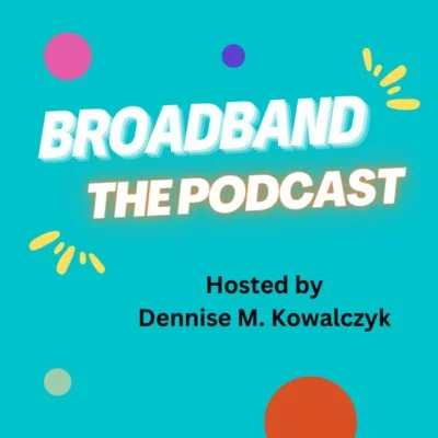 Podcast cover with teal background and colorful shapes, featuring bold white and yellow text that says 'Broadband The Podcast,' hosted by Dennise M. Kowalczyk.