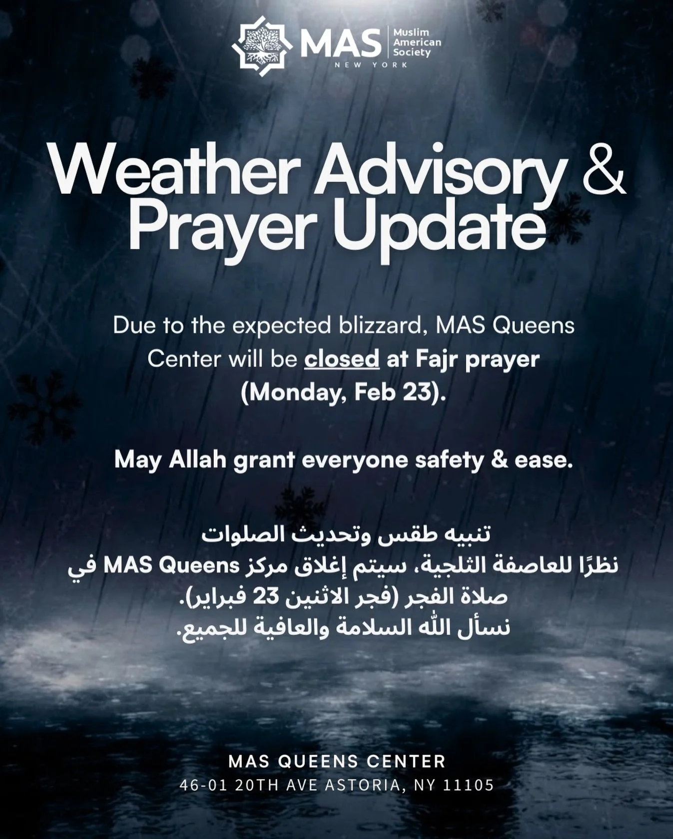 ❄️ Weather Advisory &ndash; Please Read

Due to the expected blizzard and heavy snowfall, MAS Queens Center will be closed at Fajr on Monday, February 23 for everyone&rsquo;s safety.

Your safety comes first. Please avoid unnecessary travel and pray 