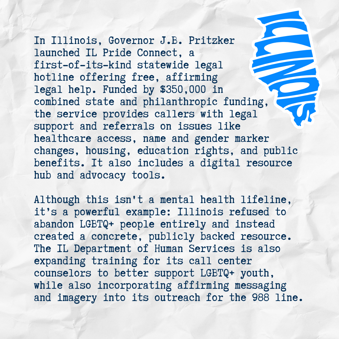 In Illinois, Governor J.B. Pritzker launched IL Pride Connect, a first-of-its-kind statewide legal hotline offering free, affirming legal help. Funded by $350,000 in combined state and philanthropic funding, the service provides callers with legal su