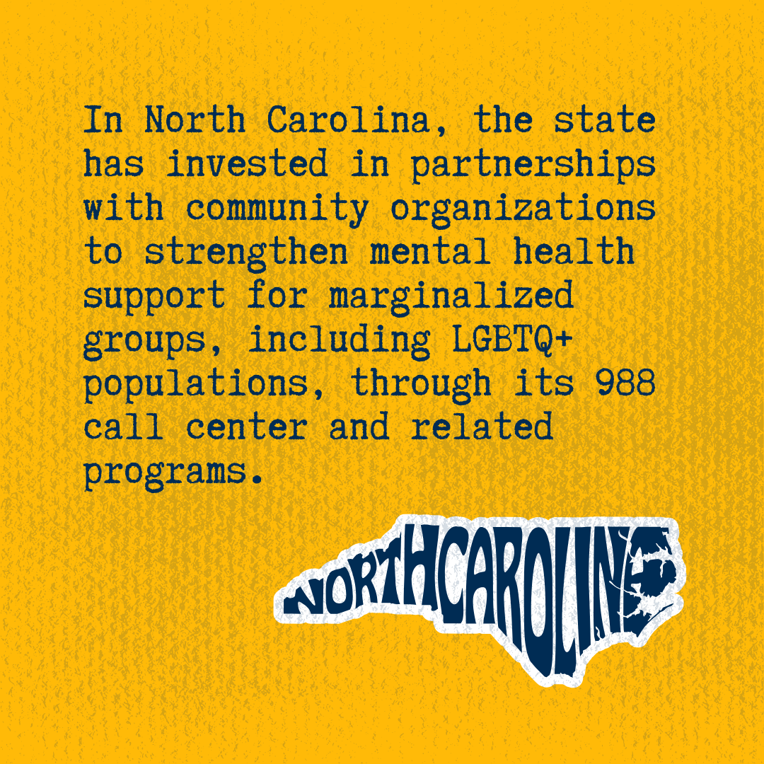 In North Carolina, the state has invested in partnerships with community organizations to strengthen mental health support for marginalized groups, including LGBTQ+ populations, through its 988 call center and related programs.