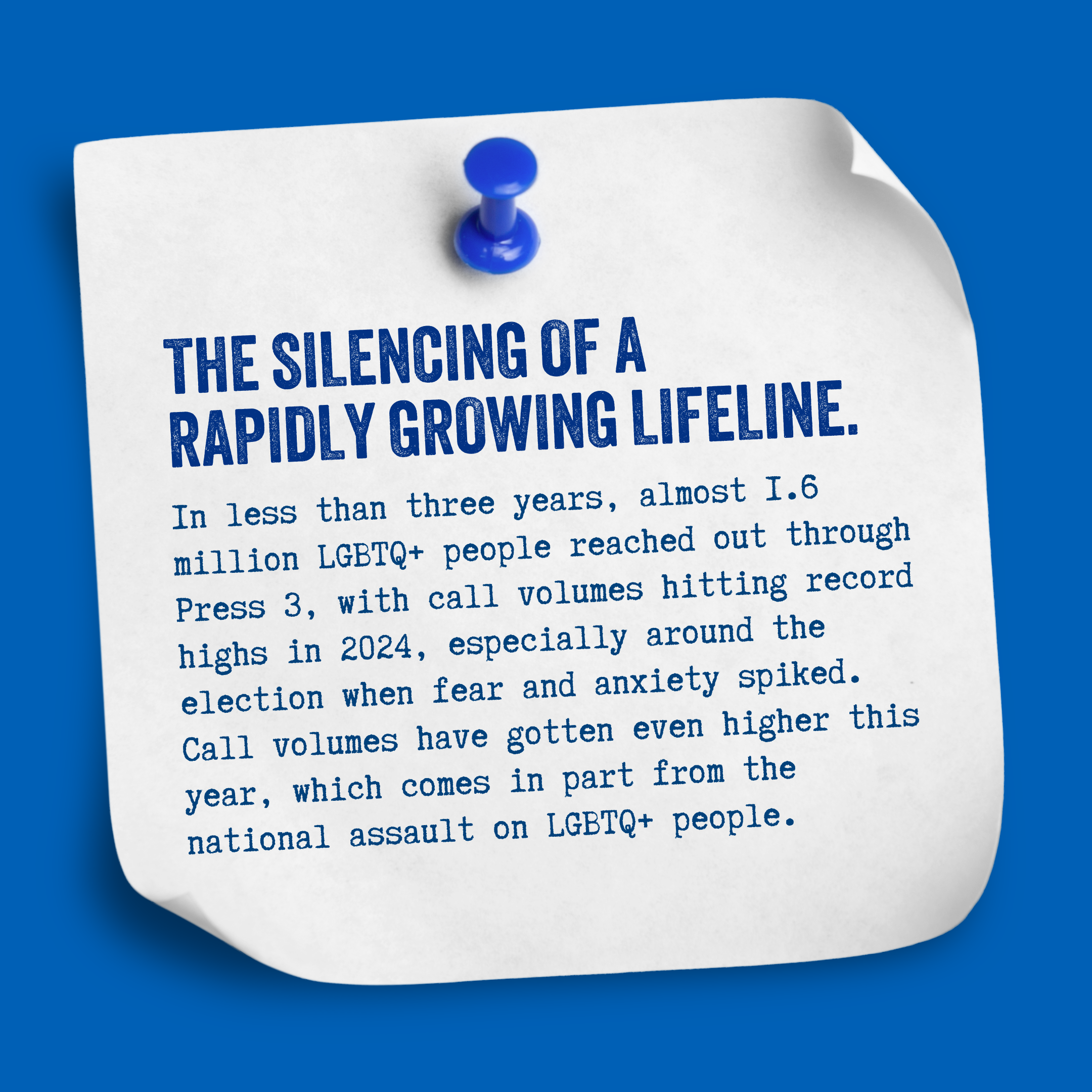 The silencing of a rapidly growing lifeline. In less than three years, almost 1.6 million LGBTQ+ people reached out through Press 3, with call volumes hitting record highs in 2024, especially around the election when fear and anxiety spiked. Call vol