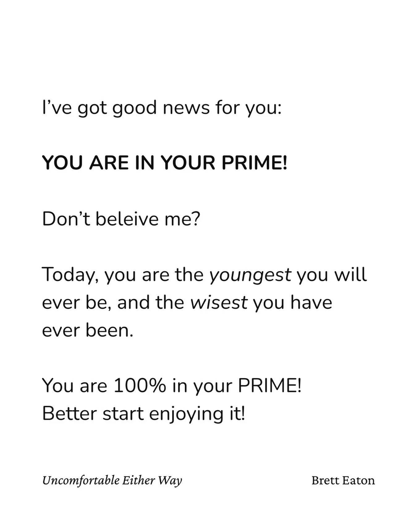 Remind yourself of this every day:

Not feeling great? You&rsquo;re in your prime!

Wish you were younger? You&rsquo;re in your prime!

Don&rsquo;t feel smart enough? You&rsquo;re in your prime!

Don&rsquo;t feel ready? You are in your prime!

Don&rs