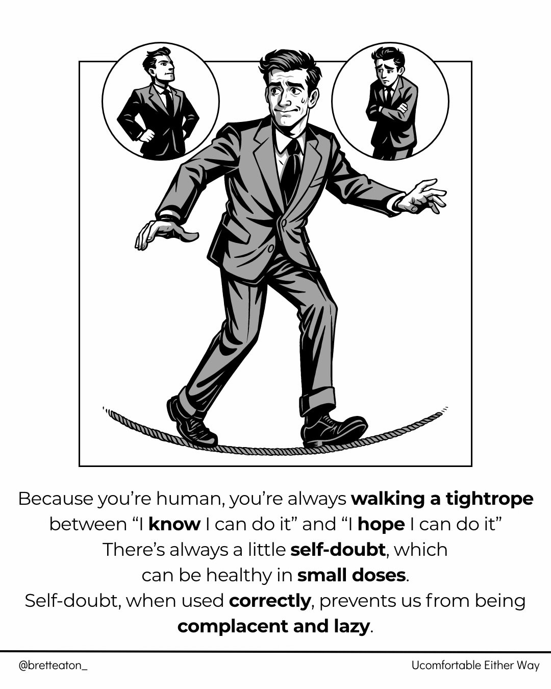 You&rsquo;re always walking a tightrope between &ldquo;I know I can do it&rdquo; and &ldquo;I hope I can do it.&rdquo; 

That&rsquo;s being human, and it&rsquo;s OK to acknowledge that.

A little self-doubt actually keeps you sharp, it stops you from