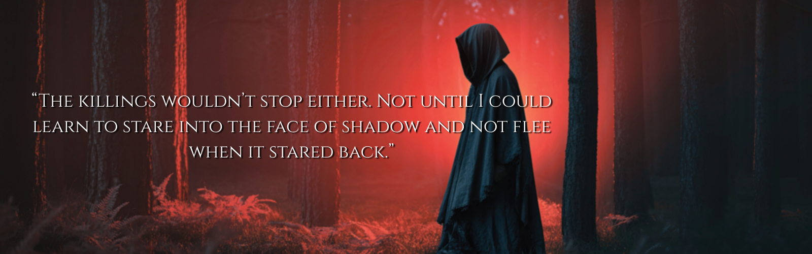 A person wearing a dark hooded cloak standing in a misty red forest at night with a quote overlayed that says, "The killings wouldn't stop either. Not until I could learn to stare into the face of shadow and not flee when it stared back."