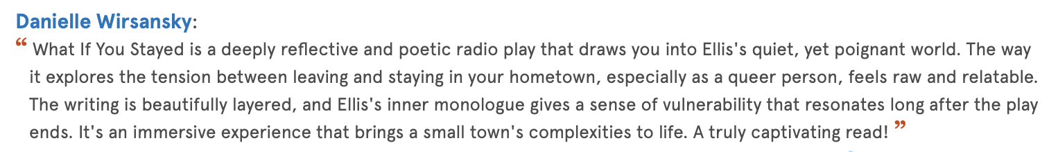 Quote from Danielle Wiransky about a reflective, poetic radio play that explores leaving and staying, emotional vulnerability, and immersive storytelling.