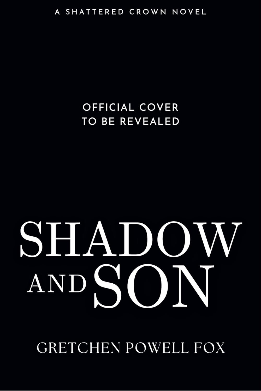 Black book cover with white text that reads: 'A Shattered Crown Novel. Official Cover to Be Revealed. Shadow and Son by Gretchen Powell Fox.'