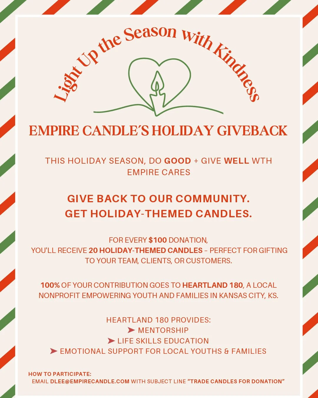 ✨️LIGHT UP THE SEASON WITH KINDNESS✨️
EMPIRE CANDLE’S HOLIDAY GIVEBACK
THIS HOLIDAY SEASON, DO GOOD + GIVE WELL WTH
EMPIRE CARES
GIVE BACK TO OUR COMMUNITY.
GET HOLIDAY-THEMED CANDLES.
FOR EVERY $100 DONATION,
YOU'LL RECEIVE 20 H