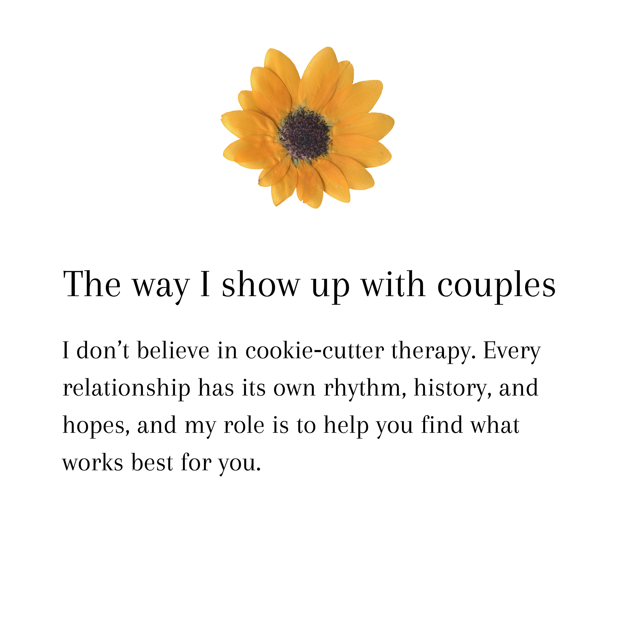 The way I show up with couples. I don’t believe in cookie‑cutter therapy. Every relationship has its own rhythm, history, and hopes, and my role is to help you find what works best for you.