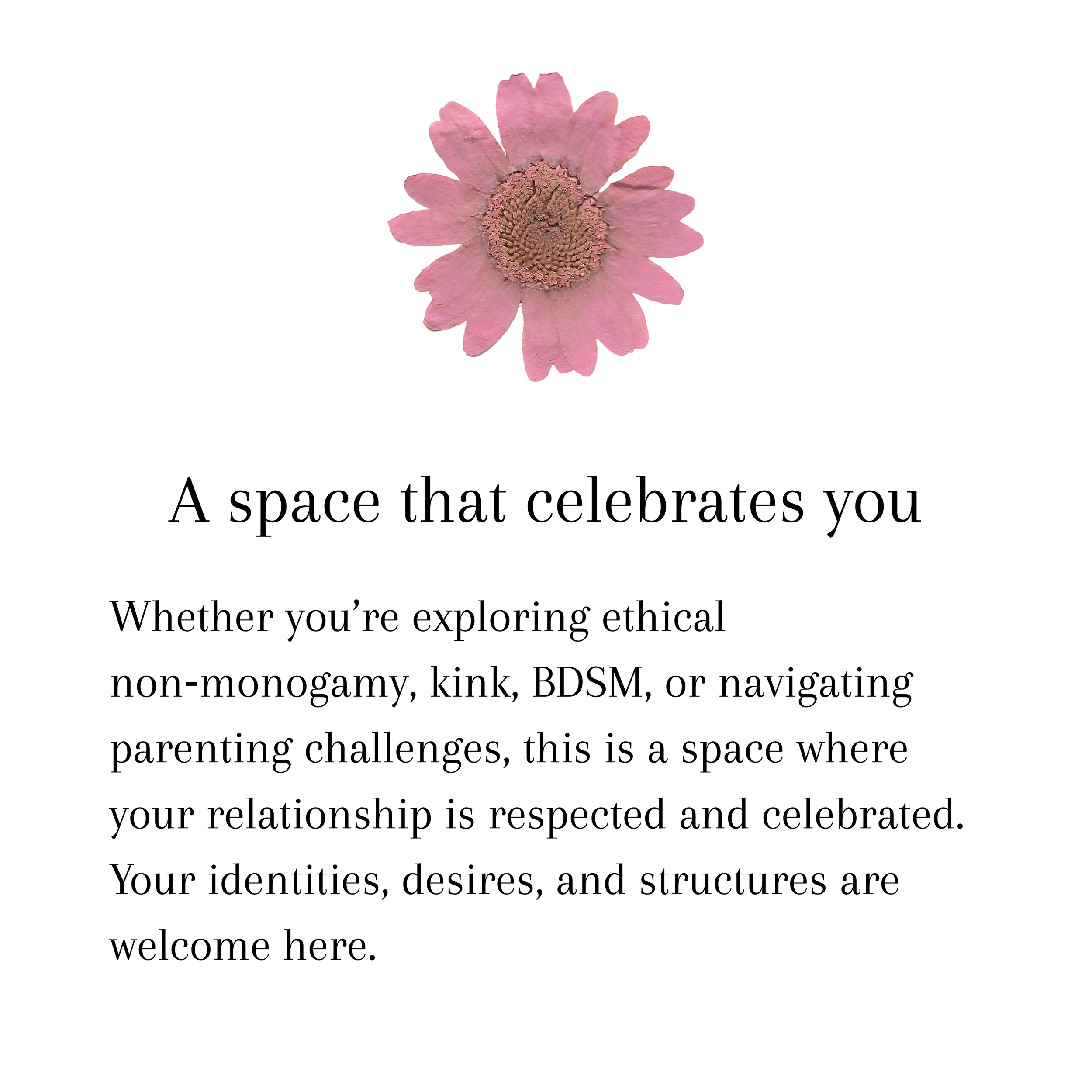A space that celebrates you. Whether you’re exploring ethical non‑monogamy, kink, BDSM, or navigating parenting challenges, this is a space where your relationship is respected and celebrated. Your identities, desires, and structures are welcome here