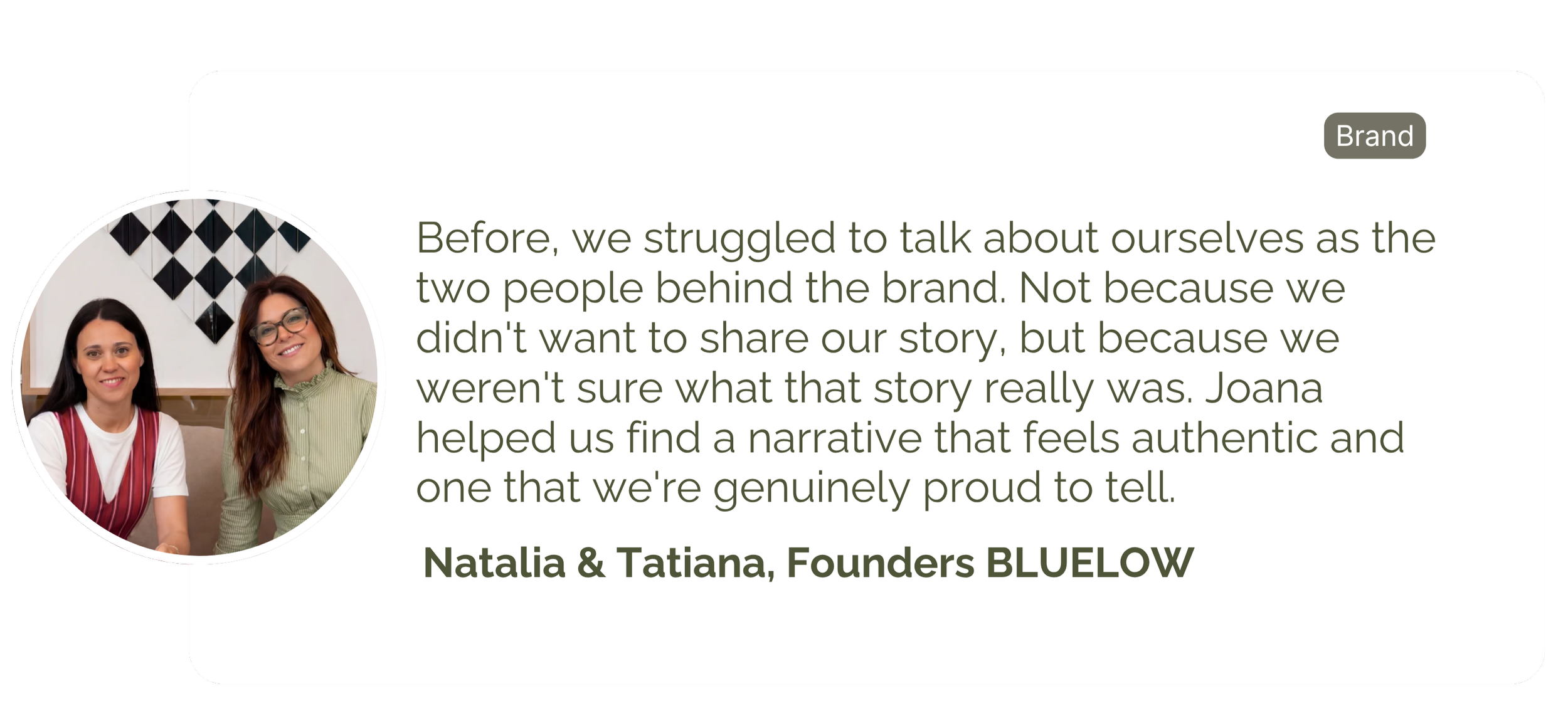 Before we struggled to talk about ourselves as the two people behind the brand. We weren't sure what that story really was. Joana helped us find the story that feels authentic and we're proud of.