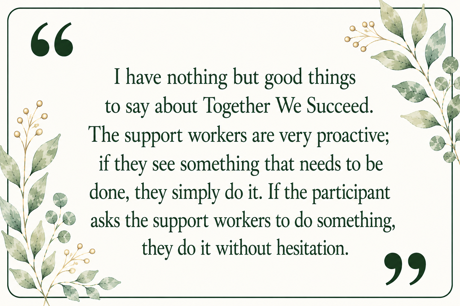 A quote on a decorative background with green leafy plant illustrations. The quote reads: "I have nothing but good things to say about Together We Succeed. The support workers are very proactive; if they see something that needs to be done, they simply do it. If the participant asks the support workers to do something, they do it without hesitation."