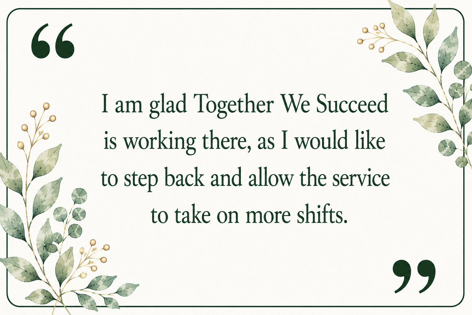 A decorative quote card with a green leafy border and green quotation marks. The text reads: 'I am glad together we succeed is working there, as I would like to step back and allow the service to take on more shifts.'