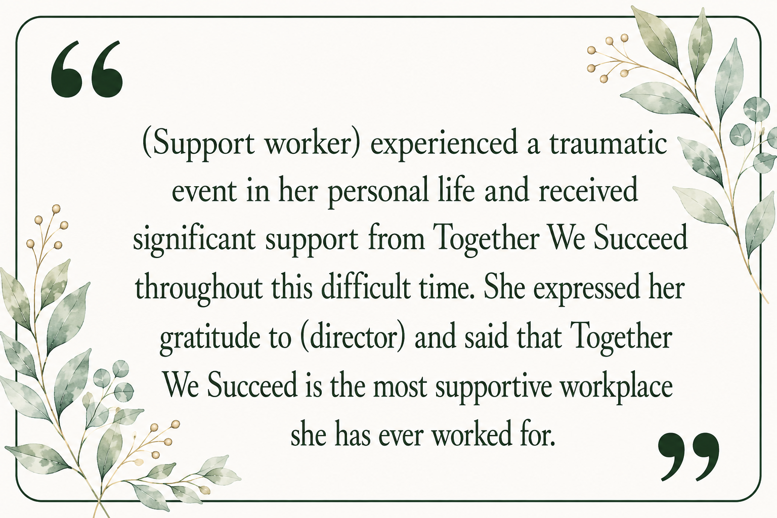 A quote card with a green border and botanical illustrations in the corners. The quote reads: '(Support worker) experienced a traumatic event in her personal life and received significant support from Together We Succeed throughout this difficult time. She expressed her gratitude to (director) and said that Together We Succeed is the most supportive workplace she has ever worked for.'