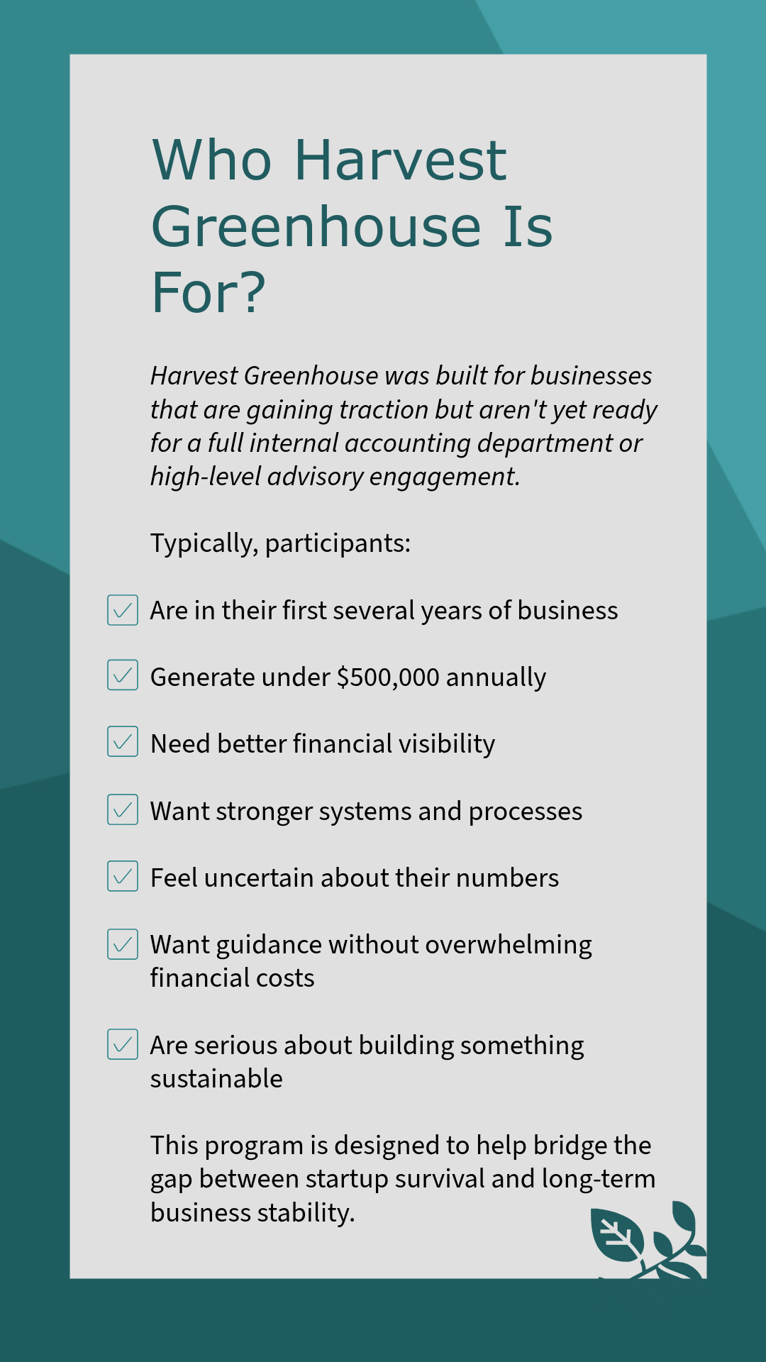 An informational poster titled 'Who Harvest Greenhouse Is For?' explaining that Harvest Greenhouse is for new businesses seeking financial clarity and growth, with a checklist of typical participants including those in their first few years of business, generating under $500,000 annually, needing better financial visibility, seeking stronger systems, feeling uncertain about their numbers, wanting guidance, and serious about building sustainability. The poster has a teal background with geometric shapes and a small leaf illustration at the bottom right corner.