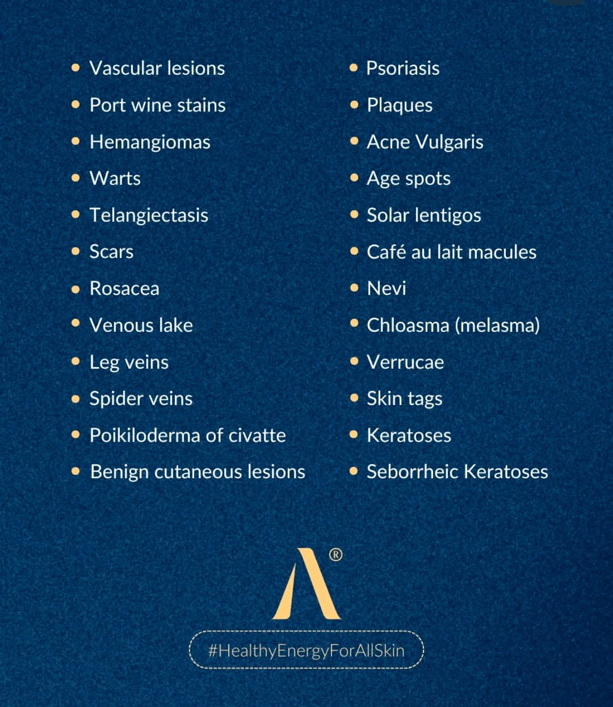List of skin conditions and symptoms including vascular lesions, psoriasis, port wine stains, plaques, hemangiomas, acne vulgaris, warts, age spots, scars, solar lentigos, Rosacea, Café au lait macules, venous lake, Nevi, leg veins, chlasma, spider veins, verrucae, poikiloderma of civatte, keratoses, benign cutaneous lesions, seborrheic keratoses, and skin tags.