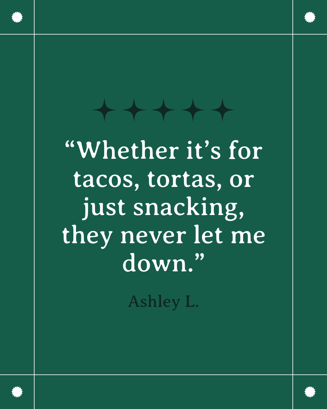A green background with a quote that says, "Whether it's for tacos, tortas, or just snacking, they never let me down" by Ashley L. The quote is surrounded by decorative stars and white border lines.