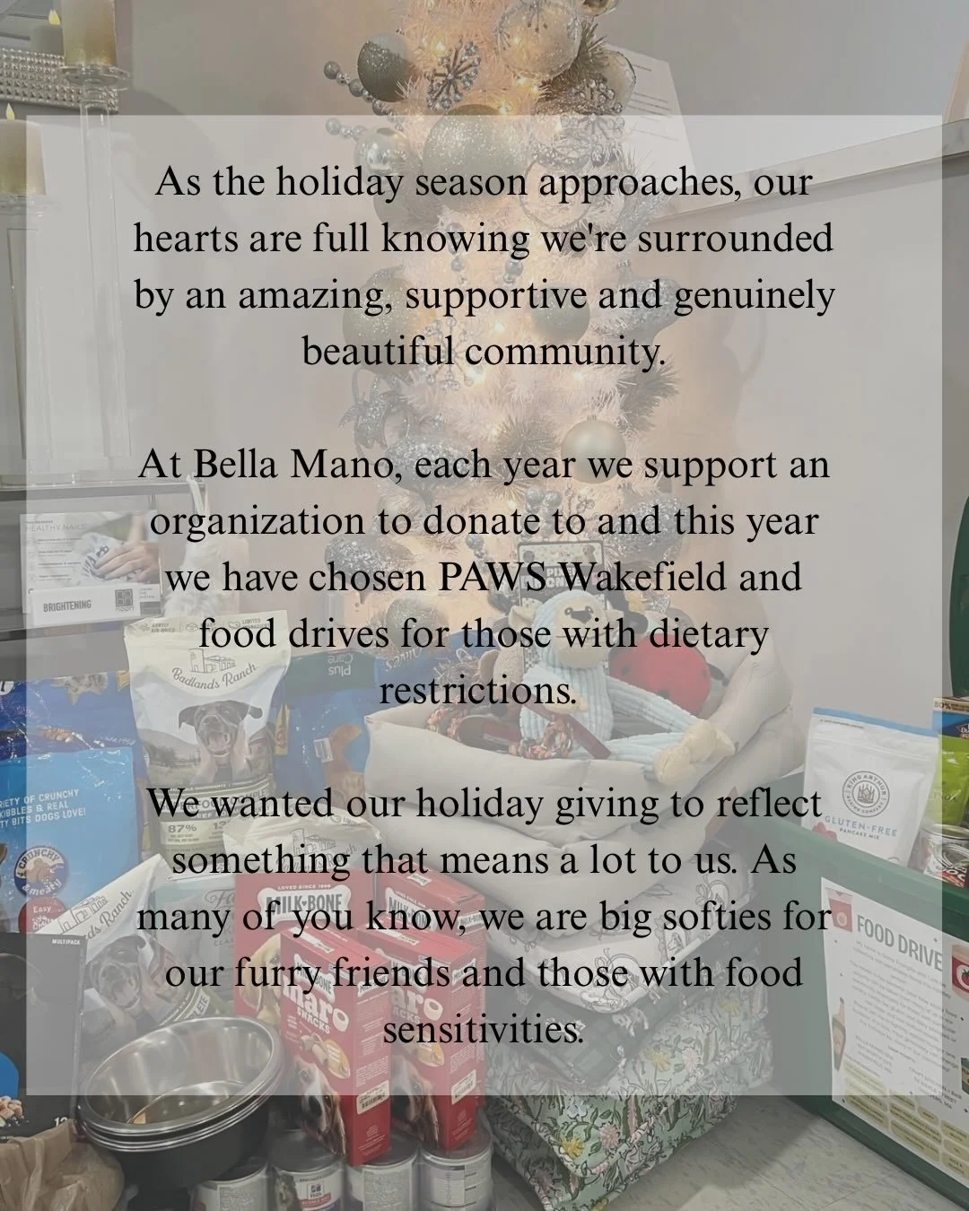 This holiday season we&rsquo;re donating to PAWS Wakefield and food drives for those with dietary restrictions. 

Now through December 15th, donations are accepted at Bella Mano. 

We appreciate your generosity 🤍
