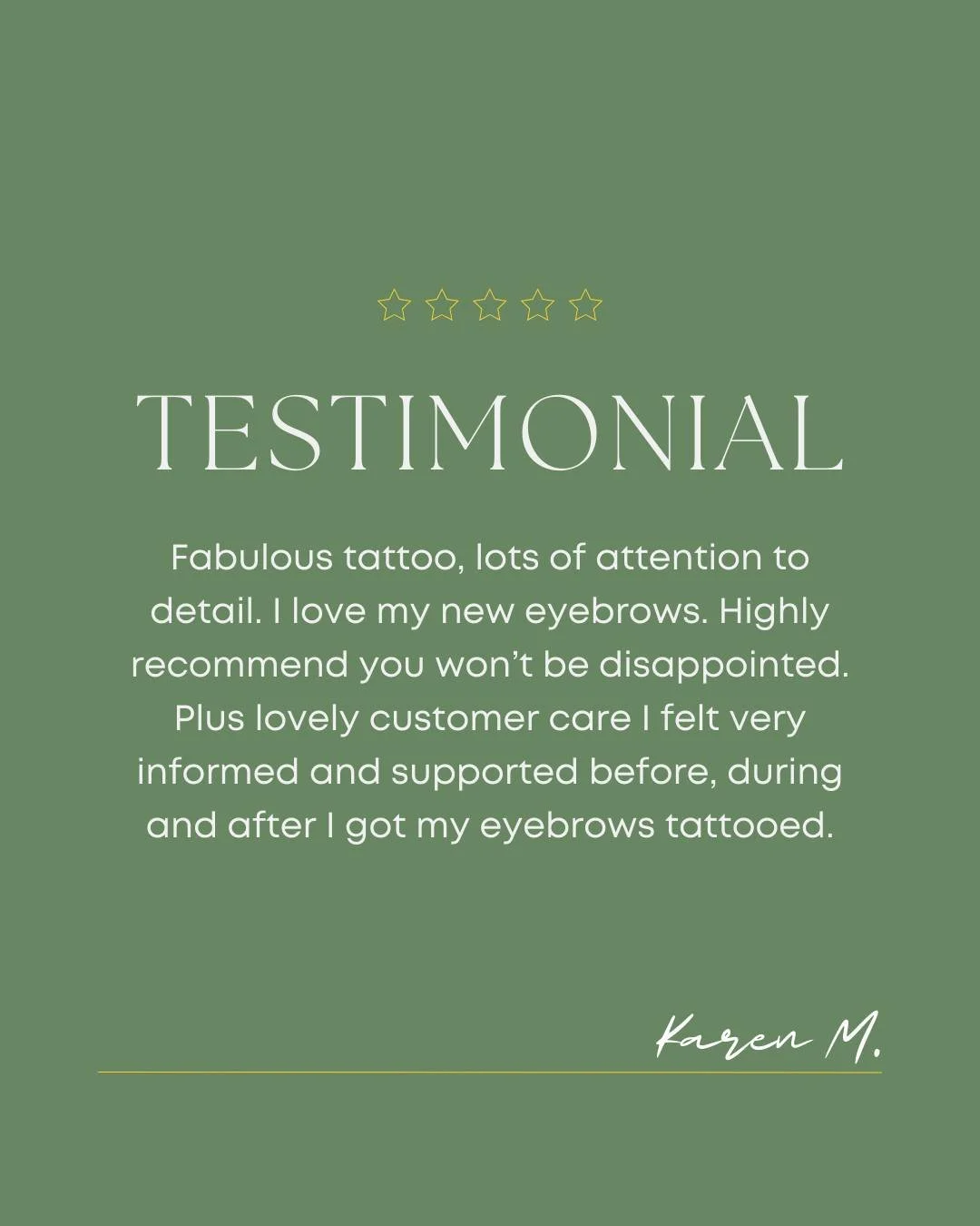 Fabulous tattoo, lots of attention to detail. I love my new eyebrows. Highly recommend you won&rsquo;t be disappointed. Plus lovely customer care I felt very informed and supported before, during and after I got my eyebrows tattooed. 

- Karen M.