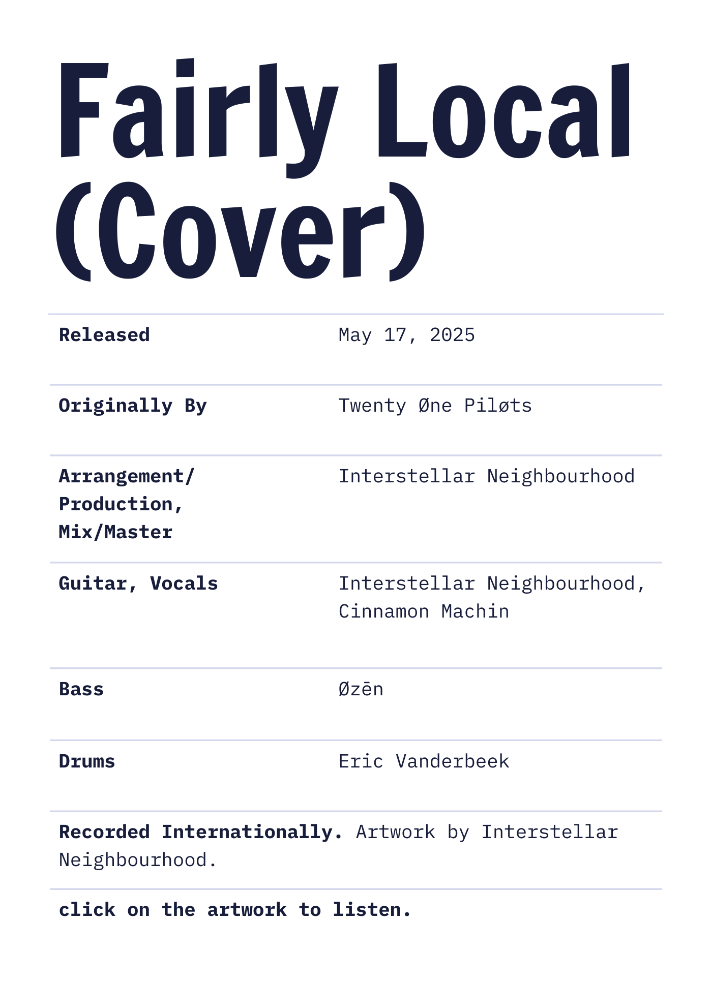 Credits and info about 'Fairly Local (Cover)' by Interstellar Neighbourhood ft. Cinnamon Machin, Øzēn and Treble Core. Released May 17, 2025. Arrangement/Production, Mix/Master and artwork by Interstellar Neighbourhood. Recorded Internationally.