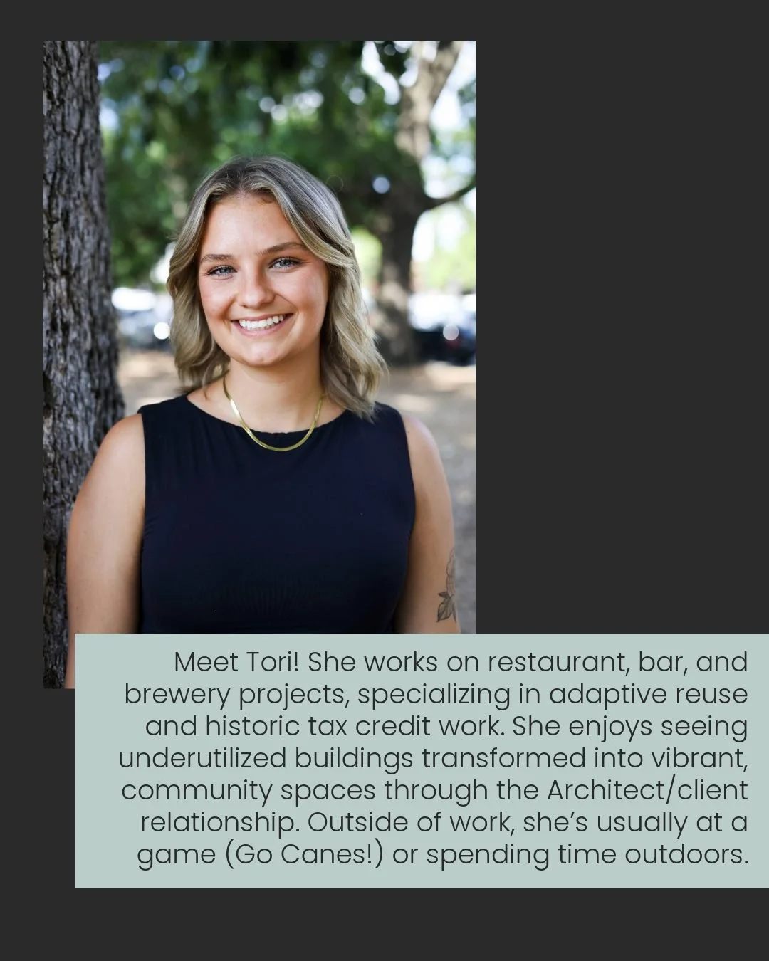 Meet Tori! She works on restaurant, bar, and brewery projects, 
specializing in adaptive reuse and historic tax credit work. She enjoys 
seeing underutilized buildings transformed into vibrant, 
community-centered spaces through the Architect/client 