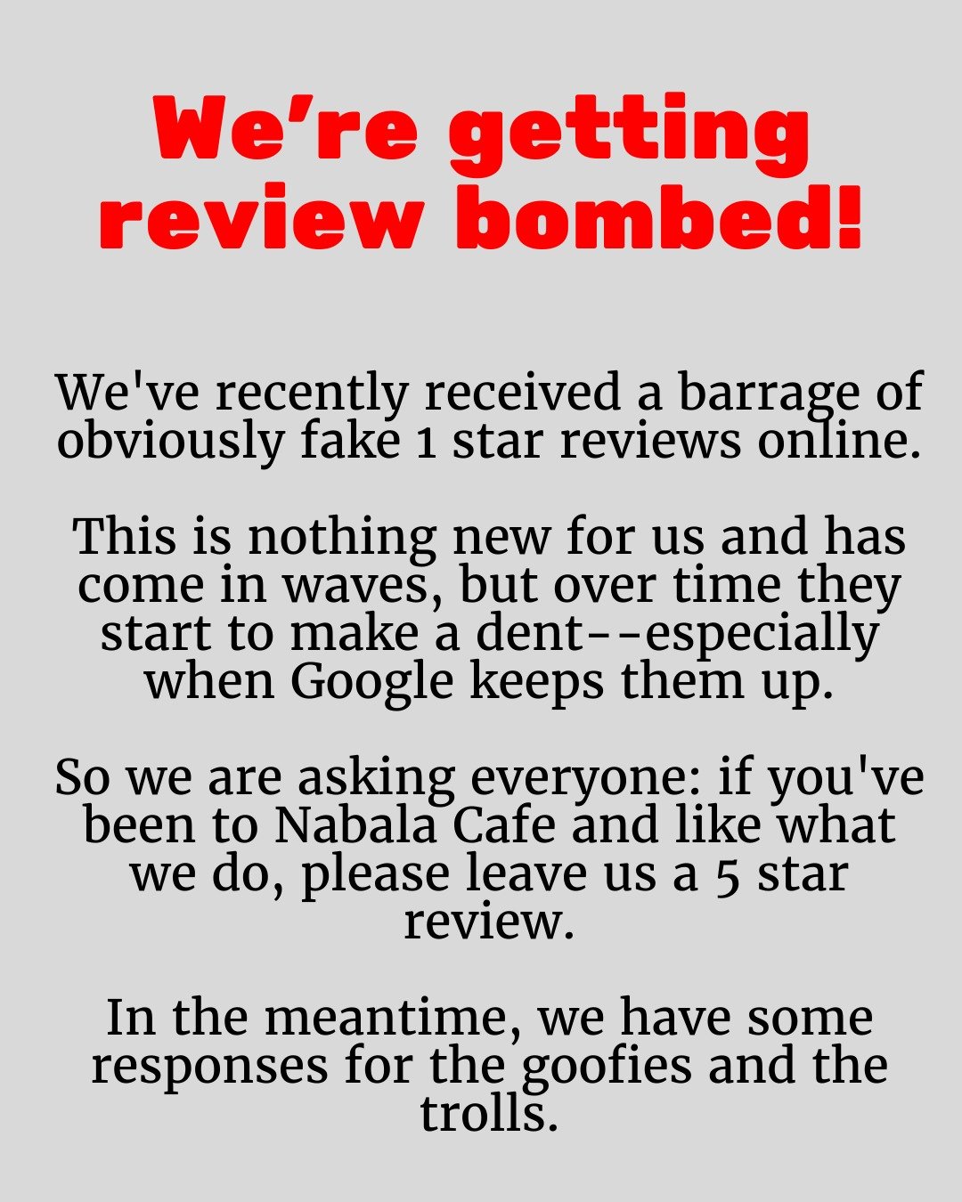 If you've been to Nabala Cafe and like what we do, please leave us a 5 star review on Google, Yelp, or any other platform. It really helps counteract the impact of the trolls.

And if you have feedback for our service, food, or drinks, please reach o