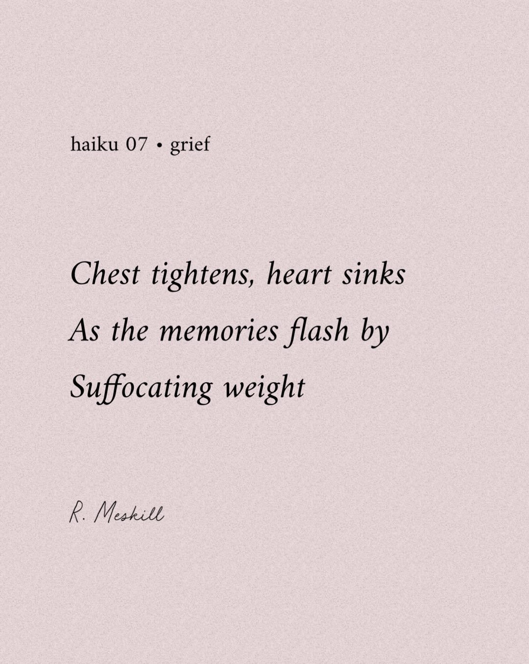 Chest tightens, heart sinks
As the memories flash by
Suffocating weight
☼
By R. Meskill
Grief &bull; haiku 07
Published on The Meskill Report