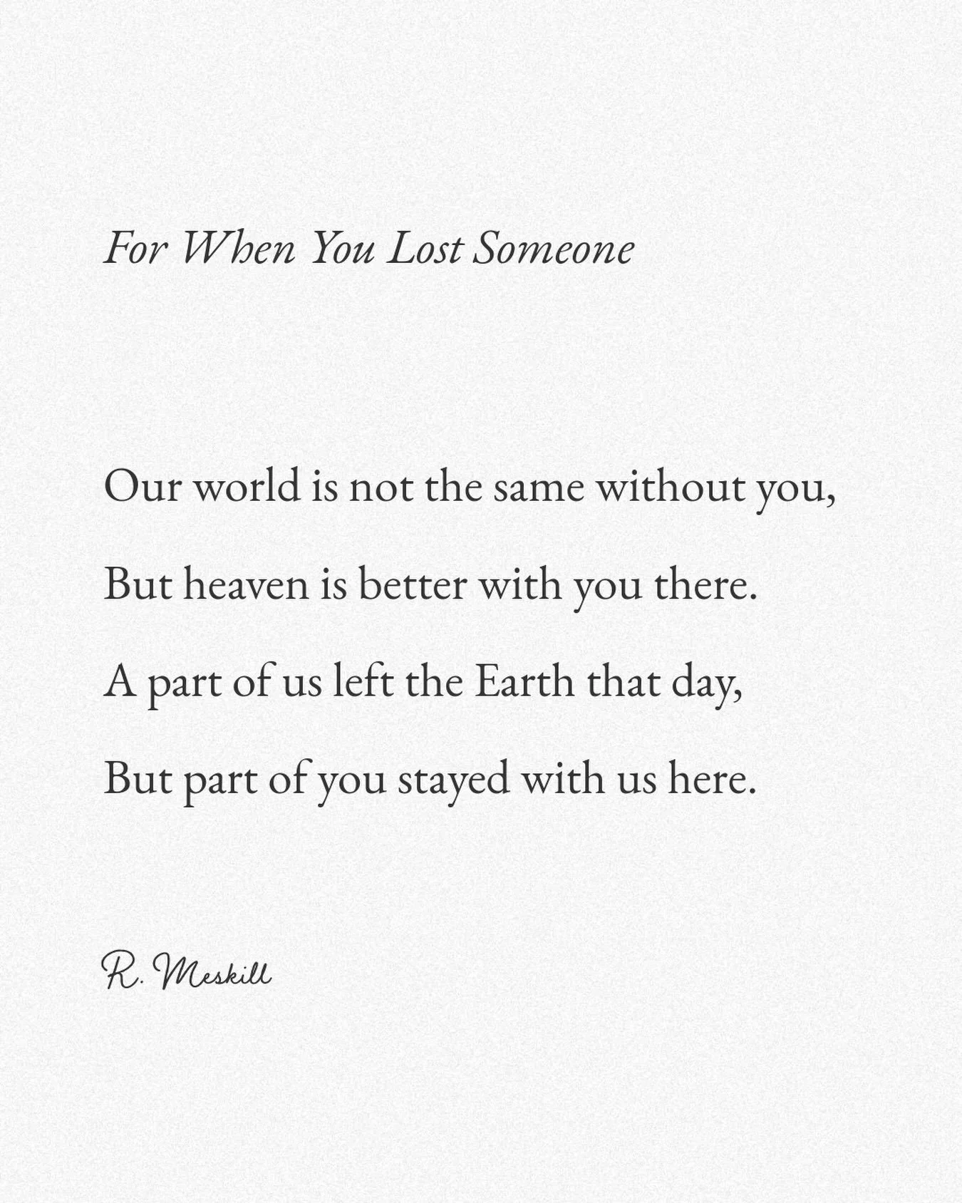 Our world is not the same without you,
But heaven is better with you there.
A part of us left the Earth that day,
But part of you stayed with us here.
☼
By R. Meskill
&ldquo;For When You Lost Someone&rdquo;
Published on The Meskill Report