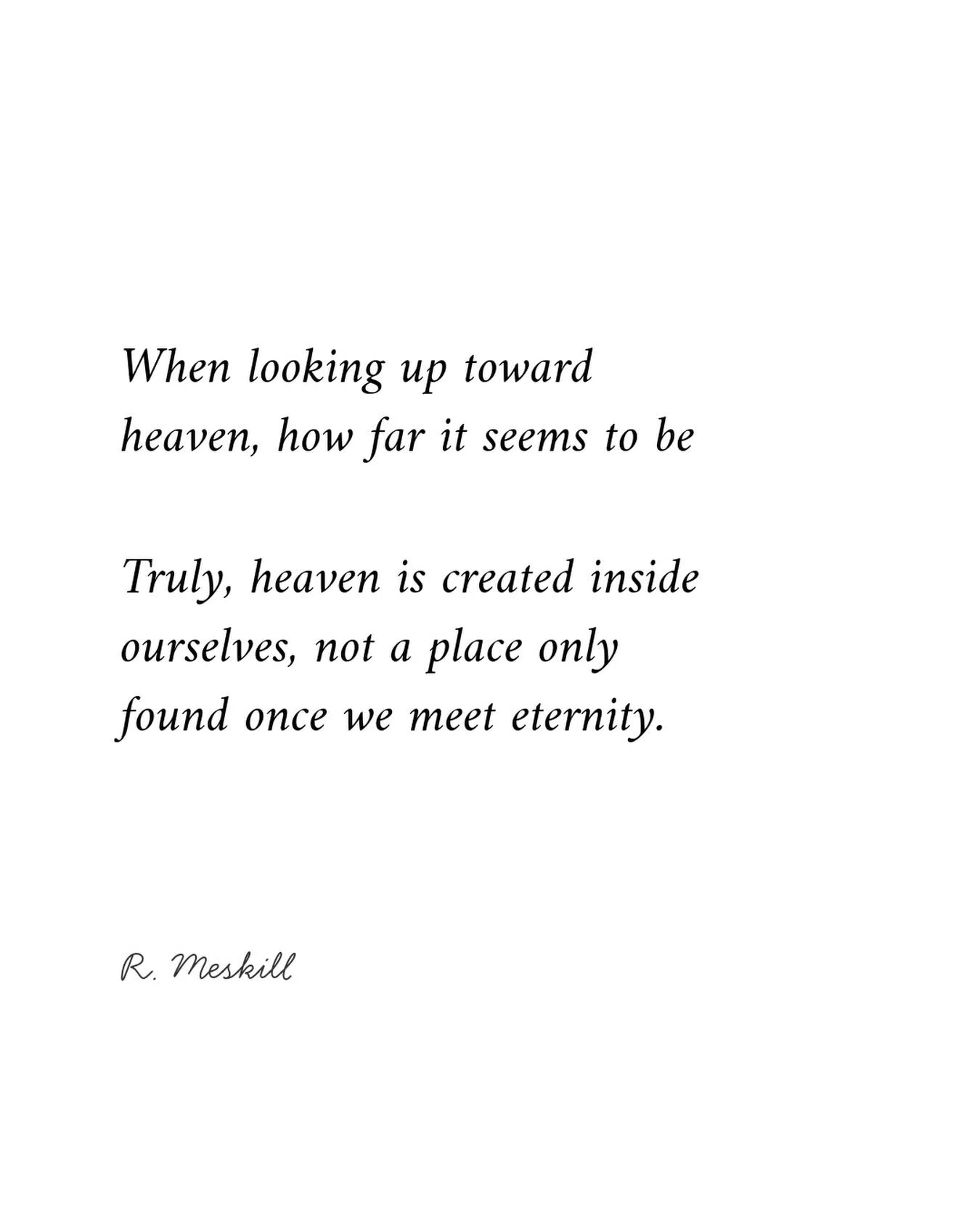 When looking up toward heaven, how far it seems to be;
Truly, heaven is created inside ourselves, not a place only found once we meet eternity.
☼
By R. Meskill Our Creation &middot; quatrain 01 Published on The Meskill Report