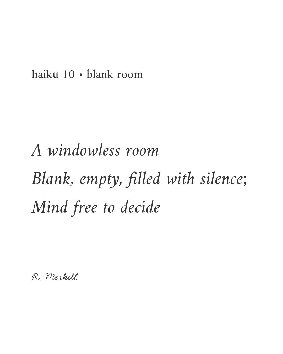 A windowless room
Blank, empty, filled with silence;
Mind free to decide
☼
By R. Meskill
Blank Room &middot; haiku 10
Published on The Meskill Report