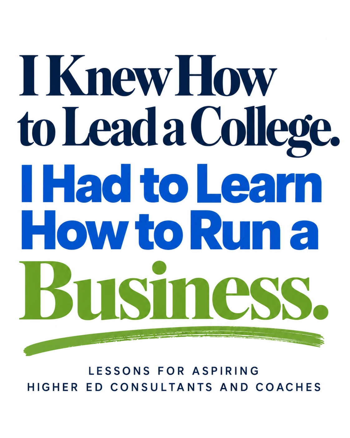 Typography graphic reading, “I Knew How to Lead a College. I Had to Learn How to Run a Business,” in navy, bright blue, and apple green on a white background. Subtitle reads, “Lessons for Aspiring Higher Ed Consultants and Coaches.”
