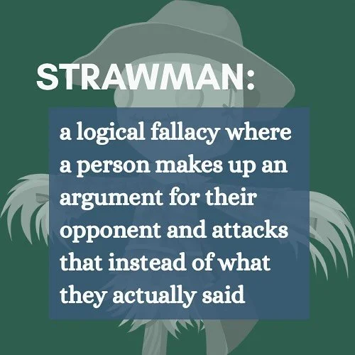 Strawman: a logical fallacy where a person makes up an argument for their opponent and attacks that instead of what they actually said.

Unless you&rsquo;ve heard me say it, don&rsquo;t believe it. People who oppose my campaign can&rsquo;t find any l