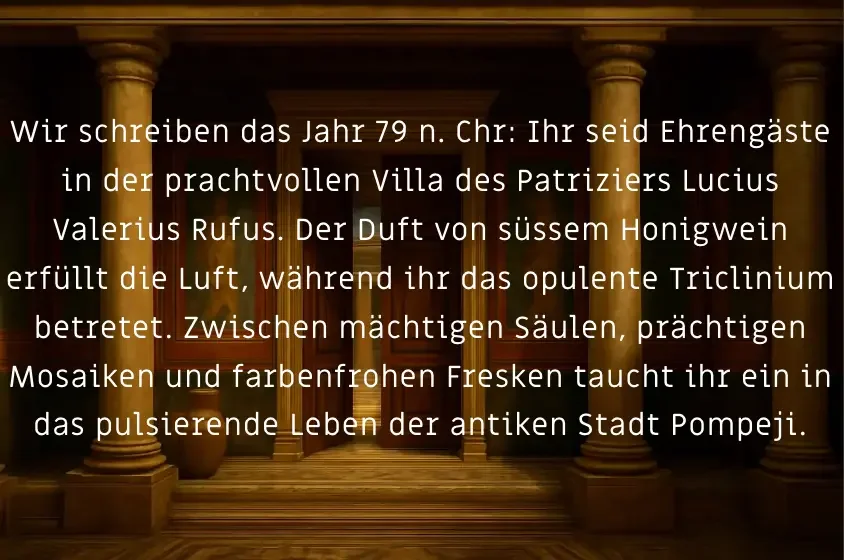 Wir schreiben das Jahr 79 n. Chr: Ihr seid Ehrengäste in der prachtvollen Villa des Patriziers Lucius Valerius Rufus. Der Duft von Honigwein erfüllt die Luft, während ihr das opulente Triclinium betretet. Taucht in das Leben der antiken Stadt Pompeji