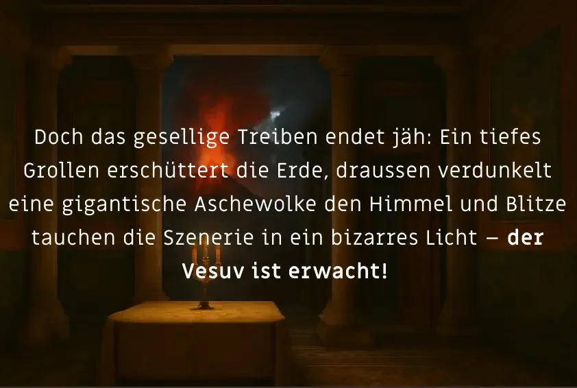Doch das gesellige Treiben endet jäh: Ein tiefes Grollen erschüttert die Erde, draussen verdunkelt eine gigantische Aschewolke den Himmel und Blitze tauchen die Szenerie in ein bizarres Licht – der Vesuv ist erwacht!