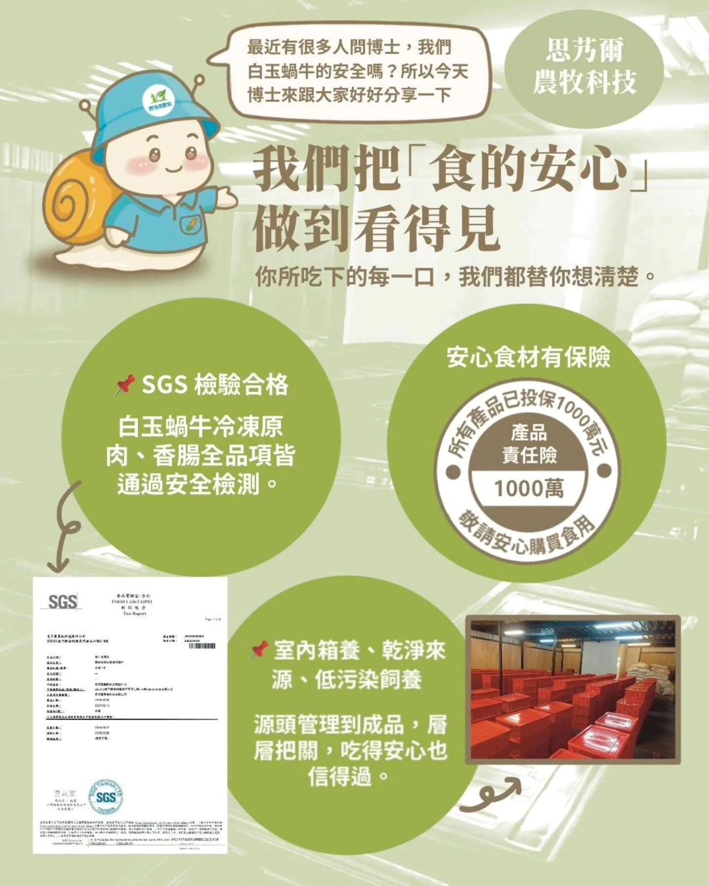 ▍思艿爾農牧科技｜我們把「食的安心」做到看得見

你所吃下的每一口，我們都替你想清楚。

📌 SGS 檢驗合格
白玉蝸牛冷凍原肉、香腸全品項皆通過安全檢測。

📌 產品責任險 1,000 萬元保障
為每一份產品投保責任險，讓安全不只是說說而已。

📌 室內箱養、乾淨來源、低污染飼養
源頭管理到成品，層層把關，吃得安心也信得過。

🐌 蝸牛慢慢養，我們認真做。

#思艿爾農牧科技
#金門白玉蝸牛
#食的安心
#SGS檢驗合格
#低污染飼養
#產品責任險1000萬