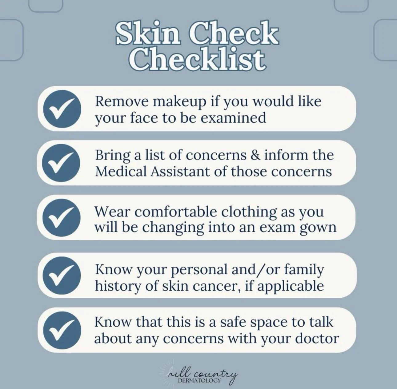 A little prep goes a long way before your skin check! 

Bring your history, your questions, and any concerns you want to discuss during the exam. Wear something easy to change out of, remove makeup if you&rsquo;d like a facial exam, and know that you