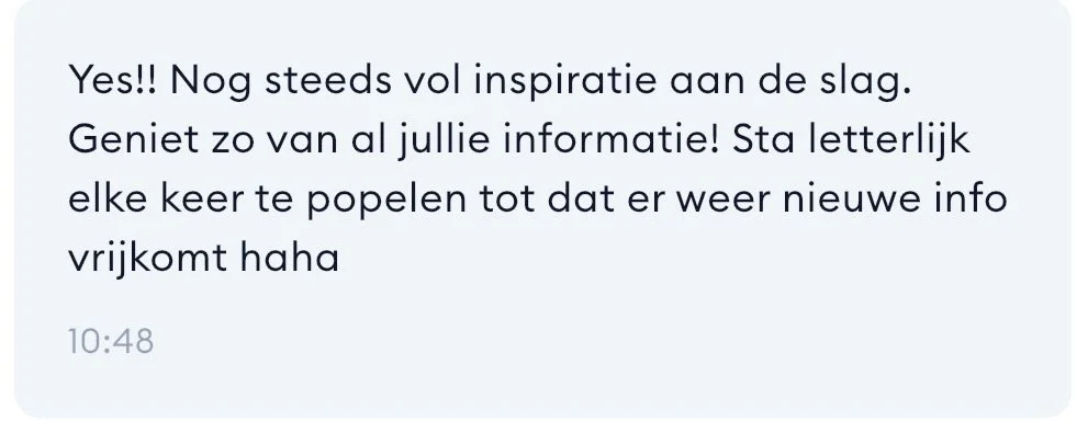 Tekstbericht in een berichtapplicatie met de inhoud: 'Yes!! Nog steeds vol inspiratie aan de slag. Geniet zo van al jullie informatie! Sta letterlijk elke keer te popelen tot dat er weer nieuwe info vrijkomt haha'.
