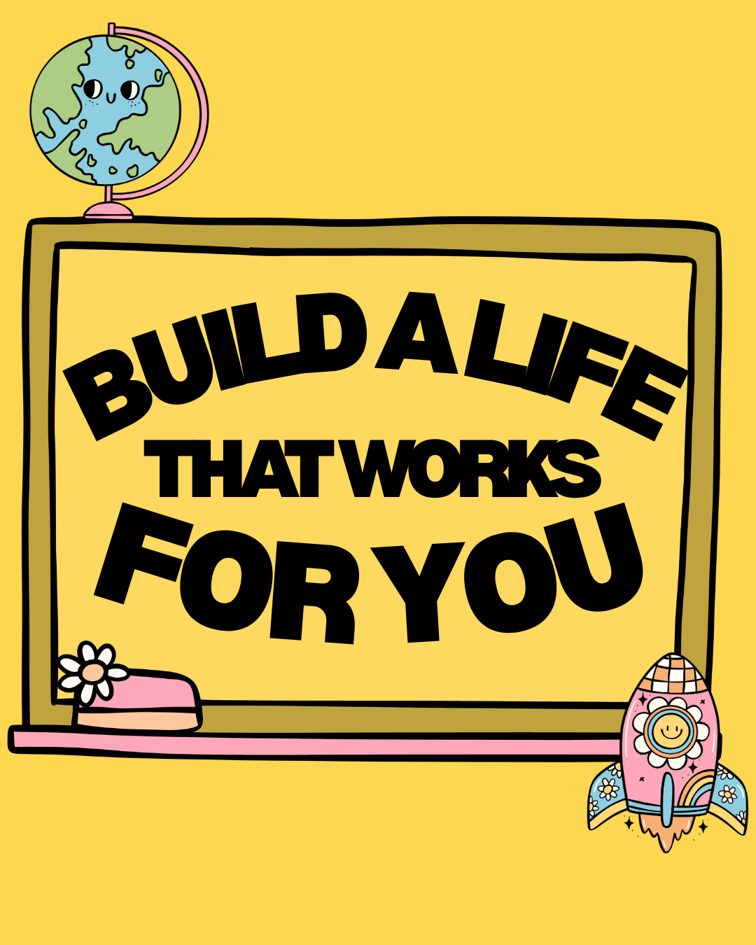 A colorful cartoon-style illustration featuring a yellow background with a chalkboard that says "Build a life that works for you" in bold black letters. On top of the chalkboard, there is a globe with a smiling face. On the bottom left corner of the chalkboard, there is a pink eraser with a white daisy flower. On the bottom right corner, there is a pink rocket with white flowers, a smiling sun face, and a rainbow design.
