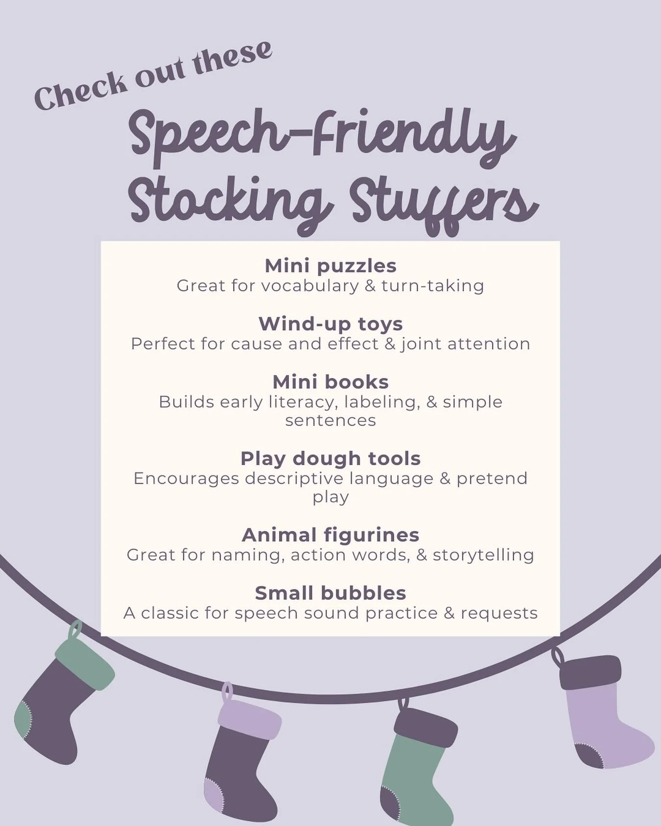 Looking for stocking stuffers that are fun and support your child&rsquo;s speech and language skills?

Here are some favorites we recommend to families every year. These items are small enough to fit in a stocking but big on communication- building p