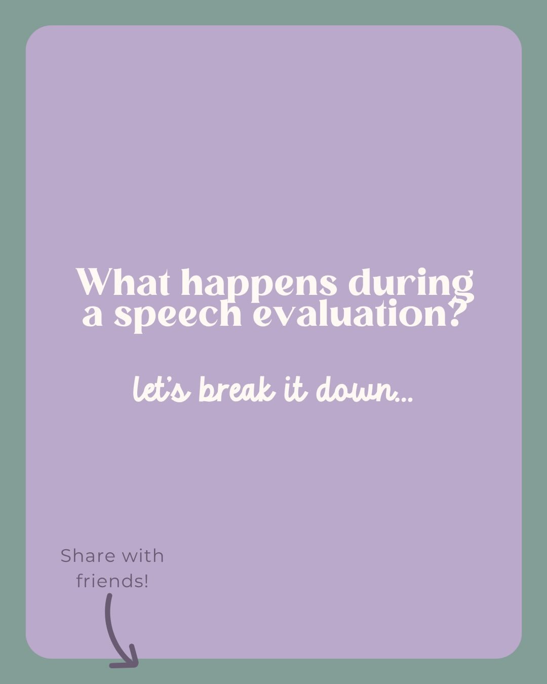 If you&rsquo;ve been wondering what a speech evaluation involves, here&rsquo;s what to expect.

We begin by listening to you. Your insight as a parent or caregiver is essential. From there, we use age-appropriate activities to observe how your child 