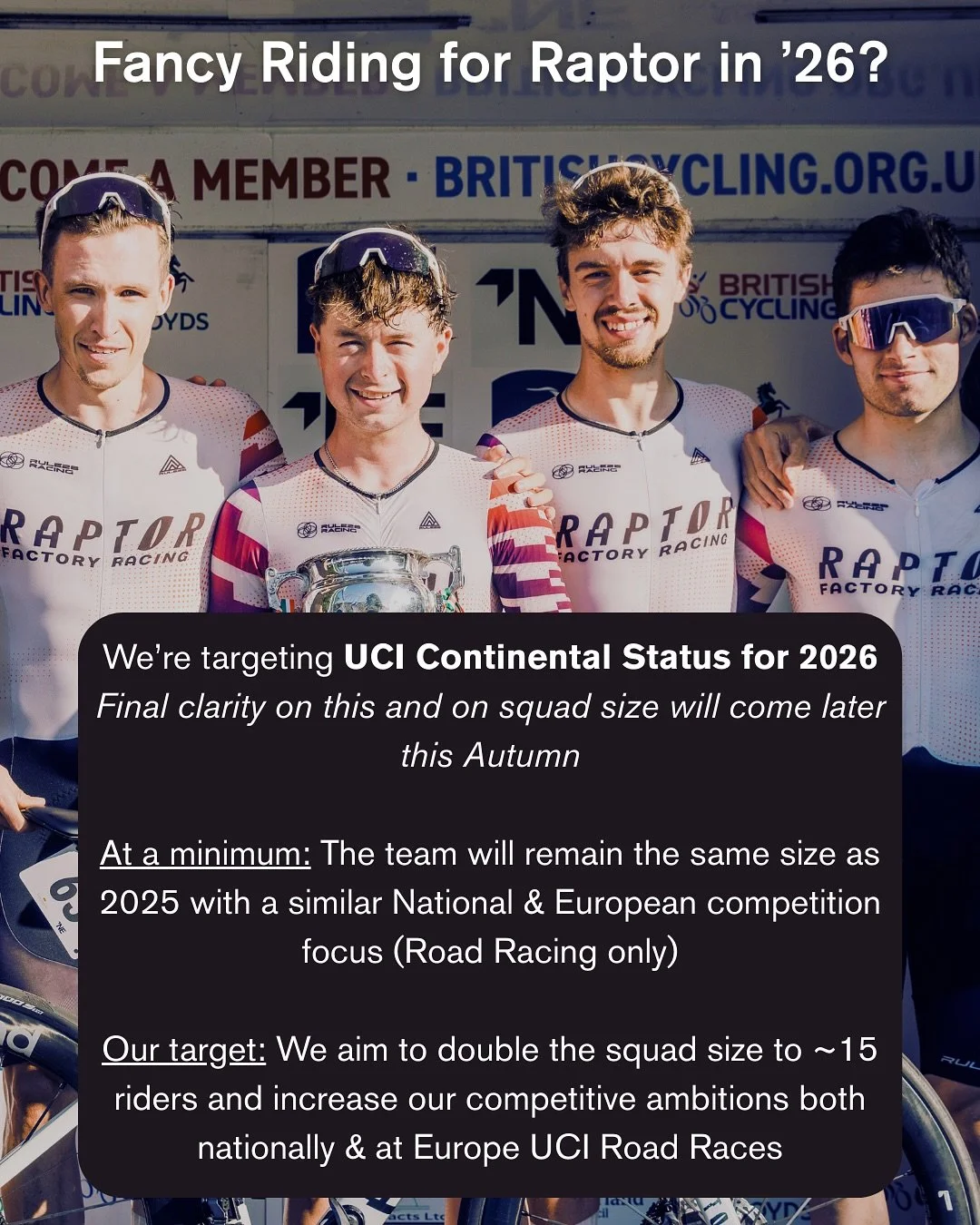 Fancy riding for Raptor in 2026?

We&rsquo;re opening applications for next season as we target UCI Continental status. Final clarity on squad size will come later this autumn - at minimum we&rsquo;ll match our 2025 setup, but our target is to double