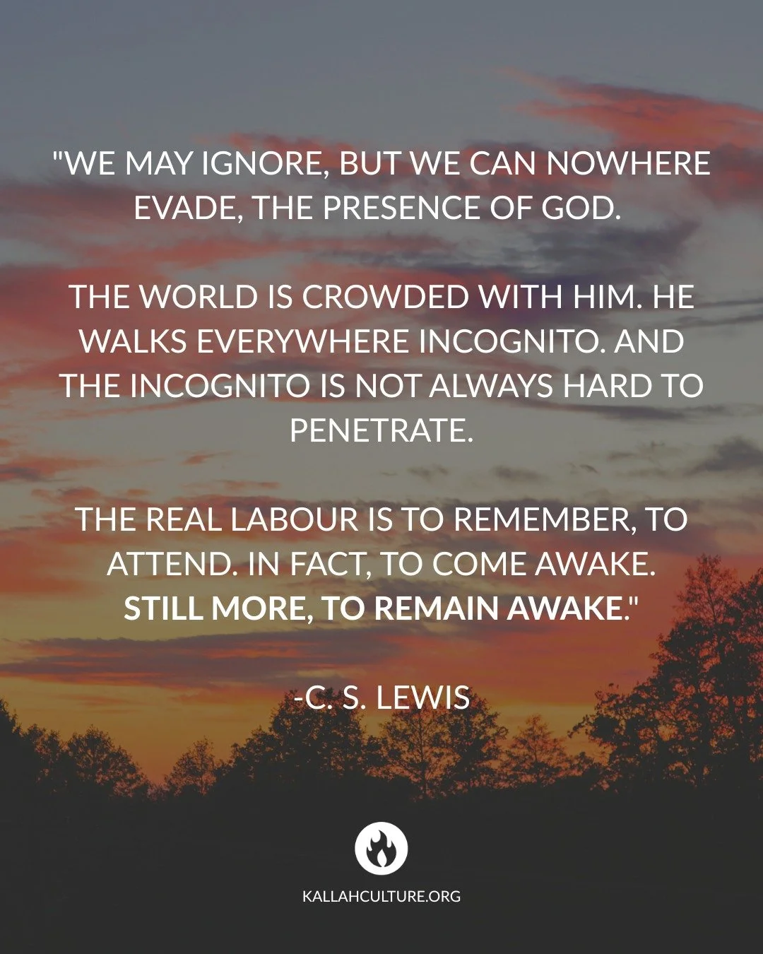 "We may ignore, but we can nowhere evade, the presence of God. 
The world is crowded with Him. He walks everywhere incognito. And the incognito is not always hard to penetrate.
The real labour is to remember, to attend. In fact, to come awake.
S