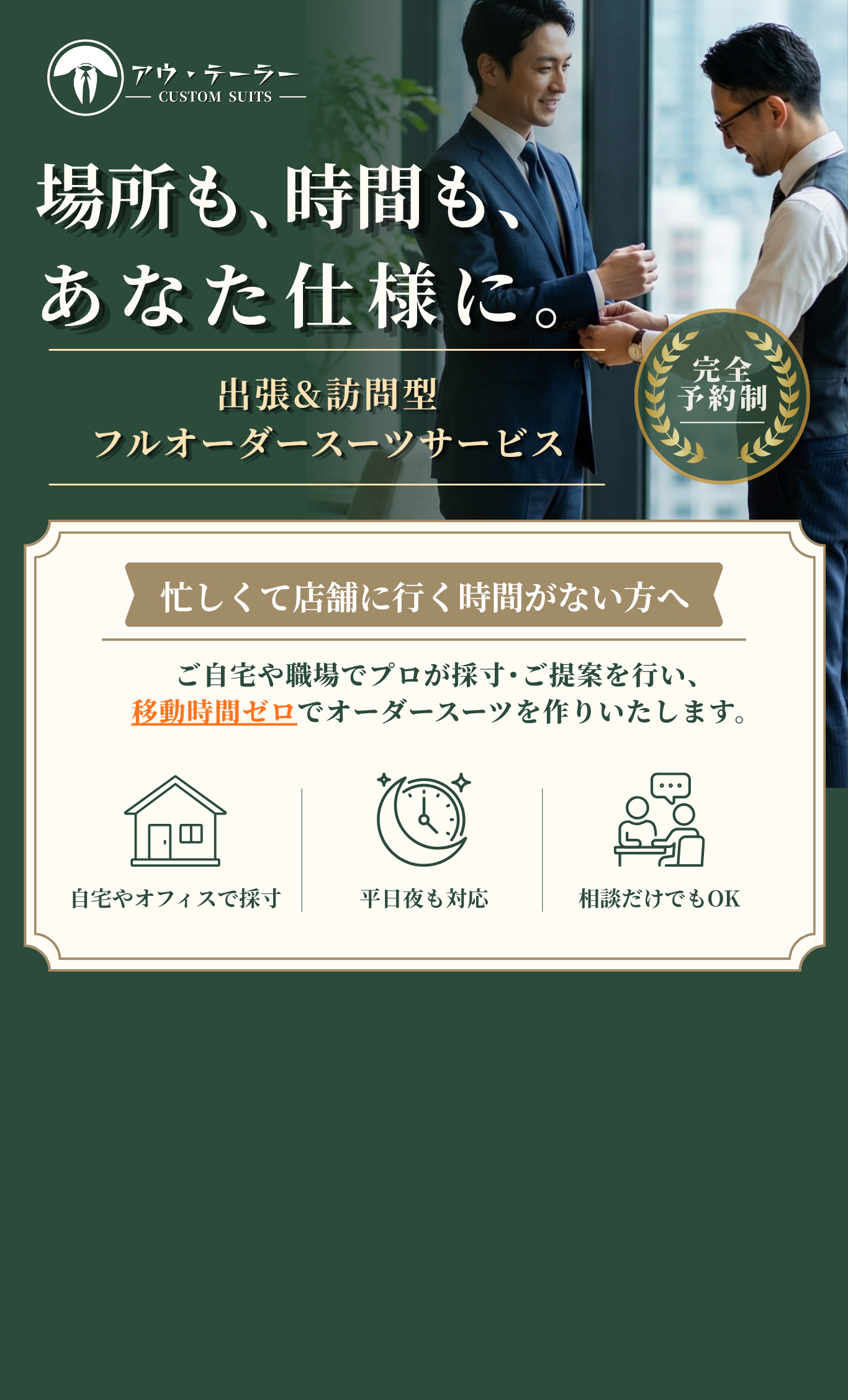 場所も、時間も、あなた仕様に。出張＆訪問型フルオーダースーツサービス。完全予約制。忙しくて店舗に行く時間がない方へ、ご自宅や職場でプロが採寸・ご提案を行い、移動時間ゼロでオーダースーツをお作りいたします。平日夜も対応。相談だけでもOK。