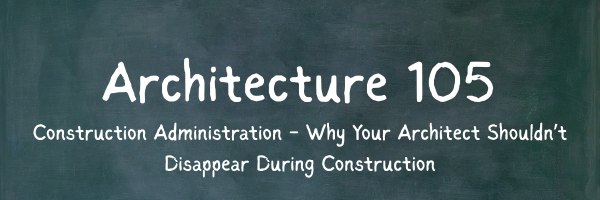Architecture 105: Construction Administration - Why Your Architect Shouldn’t Disappear During Construction