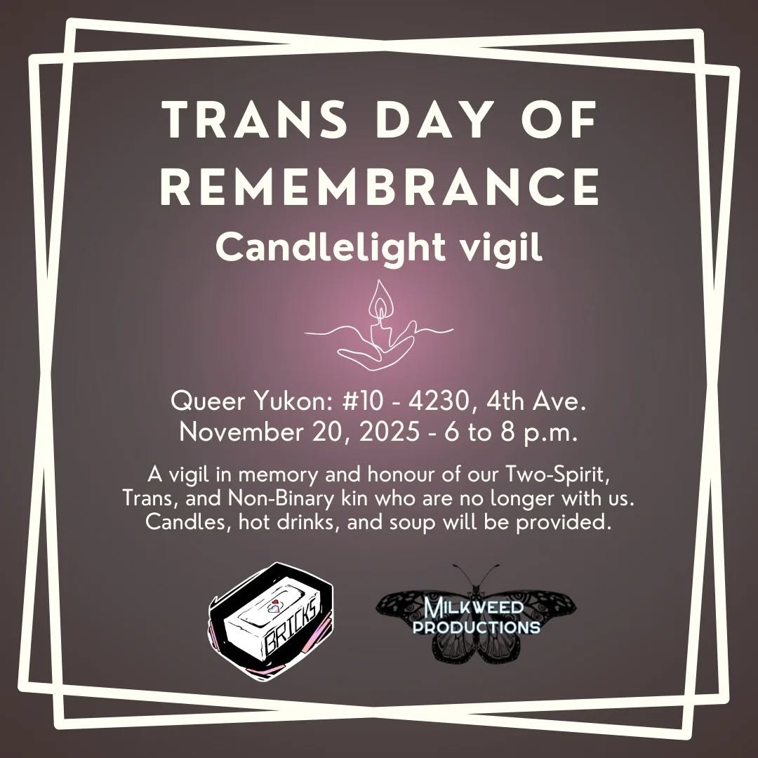 Trans Day of Remembrance Candlelight Vigil
November 20, 2025 - 6 to 8 p.m.
Queer Yukon: #10 - 4230, 4th Ave.

A vigil in memory and honour of our Two-Spirit, Trans, and Non-Binary kin who are no longer with us. Candles, hot drinks, and soup will be p