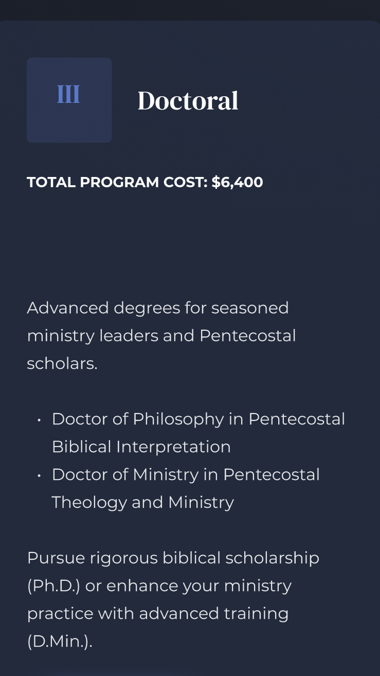 Information about a doctoral program costing $6,400, offering advanced degrees for ministry leaders and Pentecostal scholars, including Doctor of Philosophy in Pentecostal Biblical Interpretation and Doctor of Ministry in Pentecostal Theology and Ministry, with emphasis on biblical scholarship and ministry practice.