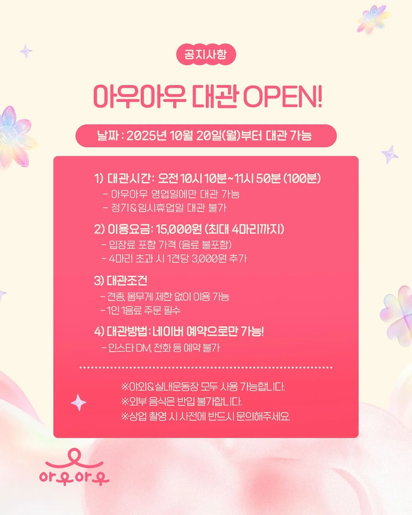 아우아우 대관 OPEN!💕
아우아우가 드디어 대관 서비스를 오픈합니다!
10월 20일 월요일부터 네이버를 통해 예약이 가능하니,
많은 관심과 이용 부탁드립니다. 감사합니다.
✅ 날짜 : 2025년 10월 20일(월)부터 대관 가능 
1) 대관시간: 오전 10시 10분~11시 50분 (100분)
 - 아우아우 영업일에만 대관 가능
 - 정기&임시휴업일 대관 불가
2) 이용요금: 15,000원 (최대 4마리까지)
 - 입장료 포함 가