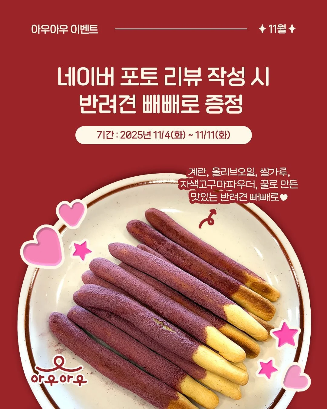 빼빼로데이 이벤트, 포토 리뷰 작성 시 반려견 빼빼로 증정🍪

✅ 기간 : 2025년 11/4(화) ~ 11/11(화)

네이버 MY플레이스에 포토 리뷰를 작성해주시면, 우리 아우들을 위한 반려견 빼빼로를 선물로 드립니다! 계란, 올리브오일, 쌀가루, 자색고구마파우더, 꿀로 만든 건강하고 맛있는 빼빼로! 아우아우에서 받아가세요&hearts;