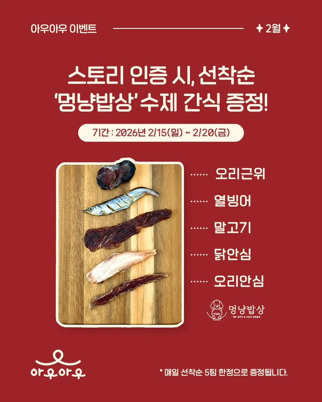 📸 스토리 인증 시 제주 수제 간식 5종 샘플팩 증정!

2월 설맞이 이벤트! 아우아우 방문 후 인스타 스토리에 인증 사진을 업로드 해주시면 제주 멍냥밥상 수제 간식을 드립니다

✅ 기간: 2026년 2/15(일)~2/20(금) 6일간
✅ 인원: 매일 선착순 5팀 한정 증정
⭐️ 아우아우, 제주 멍냥밥상 계정 태그 필수!
@awooawoo.jeju
@dogcat_diningtable_jeju

🐶멍냥밥상 5종 샘플팩 구성😺
- 오리근위
-