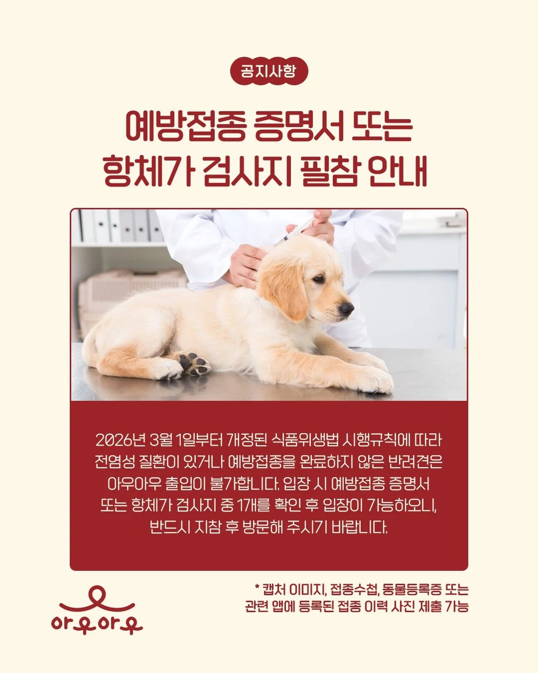 💉예방접종 증명서 or 항체가 검사지 필참 안내

2026년 3월 1일부터 개정된 식품위생법 시행규칙에 따라
전염성 질환이 있거나 예방접종을 완료하지 않은 반려견은
아우아우 출입이 불가합니다. 

아우아우 입장 시 
✔️예방접종 증명서
✔️항체가 검사지 
두가지 중 1개를 확인 후 입장이 가능하오니,
반드시 지참 후 방문해 주시기 바랍니다.

※ 캡처 이미지, 접종수첩, 동물등록증 또는 관련 앱에 등록된 접종 이력 사진 제출 가능합니다.