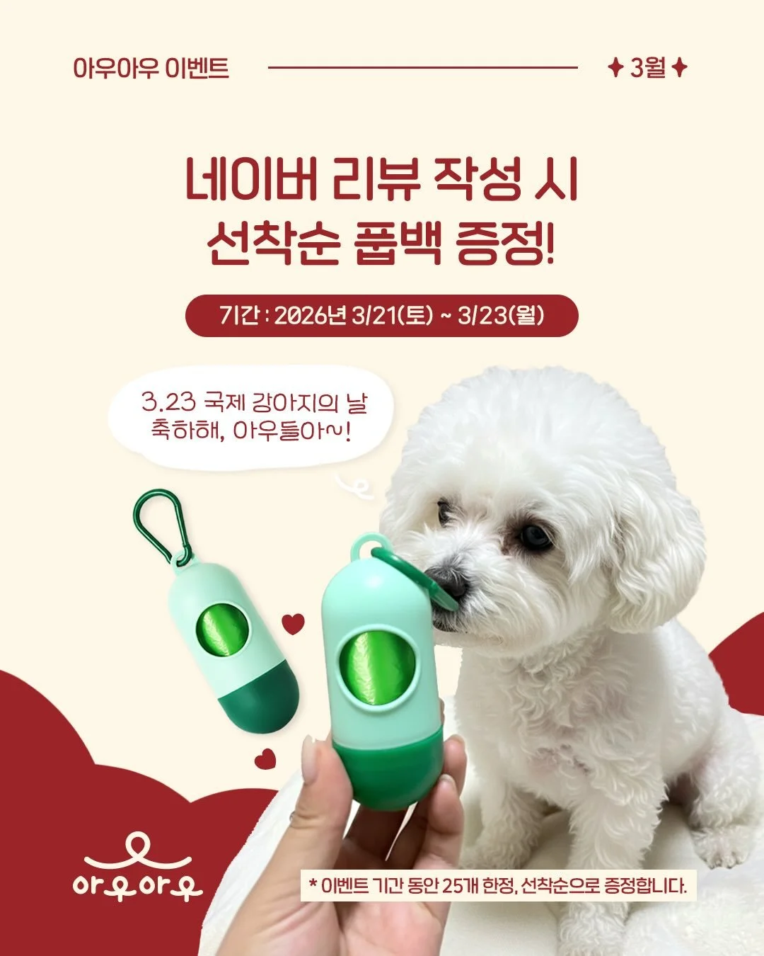 🐶네이버 리뷰 작성 시 선착순 풉백 증정!🎉

✅ 기간 : 2026년 3/21(토) ~ 3/23(월)

3.23 국제 강아지의 날 기념 아우들을 위한 이벤트~! 아우아우 네이버 플레이스 &lsquo;내 장소&rsquo; 저장 후 리뷰 작성 시, 반려견 필수템, 풉백 1개를 선착순으로 드립니다. 이미 &lsquo;내 장소&rsquo; 저장을 완료하신 분들도 리뷰 작성 시 동일하게 드리니, 많은 참여 부탁드립니다. 감사합니다! 

* 이벤트 기
